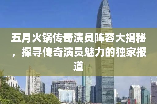 五月火鍋傳奇演員陣容大揭秘，探尋傳奇演員魅力的獨(dú)家報(bào)道
