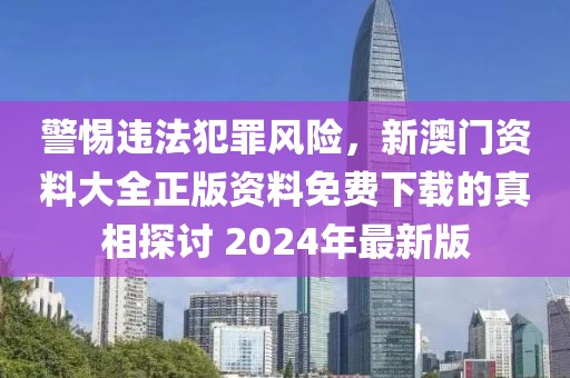 警惕違法犯罪風(fēng)險(xiǎn)，新澳門資料大全正版資料免費(fèi)下載的真相探討 2024年最新版