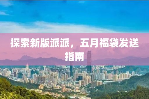 探索新版派派，五月福袋發(fā)送指南