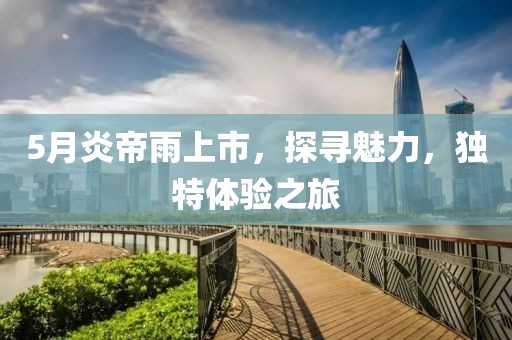 5月炎帝雨上市，探尋魅力，獨(dú)特體驗(yàn)之旅
