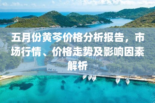 五月份黃芩價格分析報告，市場行情、價格走勢及影響因素解析