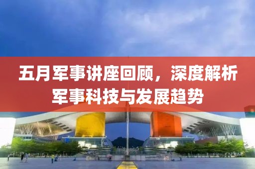 五月軍事講座回顧，深度解析軍事科技與發(fā)展趨勢