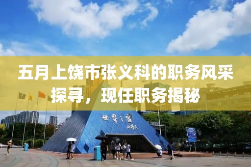 五月上饒市張義科的職務(wù)風(fēng)采探尋，現(xiàn)任職務(wù)揭秘