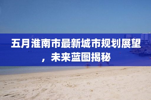 五月淮南市最新城市規(guī)劃展望，未來藍(lán)圖揭秘