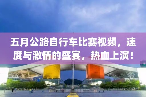 五月公路自行車比賽視頻，速度與激情的盛宴，熱血上演！