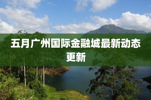 五月廣州國(guó)際金融城最新動(dòng)態(tài)更新