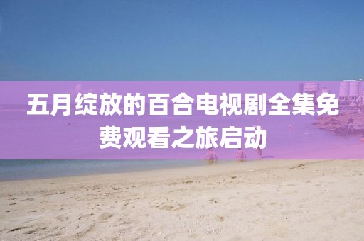 五月綻放的百合電視劇全集免費(fèi)觀看之旅啟動(dòng)