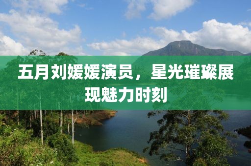 五月劉媛媛演員，星光璀璨展現(xiàn)魅力時(shí)刻