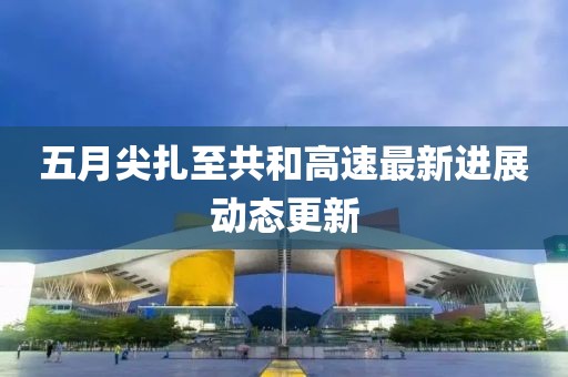 五月尖扎至共和高速最新進展動態(tài)更新
