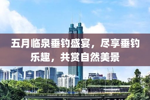 五月臨泉垂釣盛宴，盡享垂釣樂趣，共賞自然美景