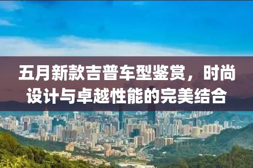 五月新款吉普車型鑒賞，時尚設計與卓越性能的完美結合