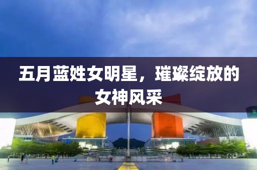 五月藍姓女明星，璀璨綻放的女神風采