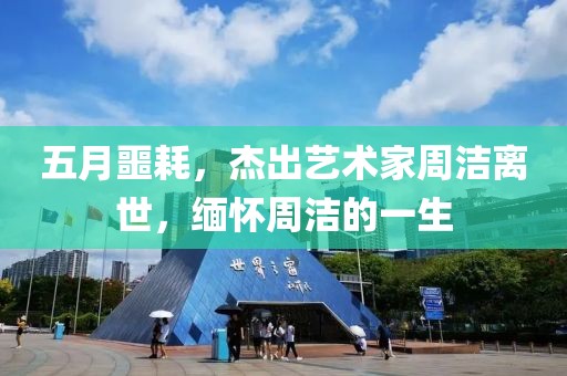 五月噩耗，杰出藝術(shù)家周潔離世，緬懷周潔的一生