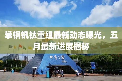 攀鋼釩鈦重組最新動態(tài)曝光，五月最新進展揭秘