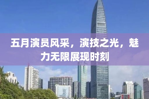 五月演員風(fēng)采，演技之光，魅力無(wú)限展現(xiàn)時(shí)刻