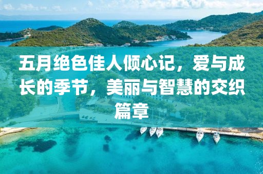 五月絕色佳人傾心記，愛與成長的季節(jié)，美麗與智慧的交織篇章