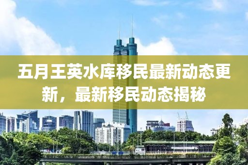 五月王英水庫移民最新動態(tài)更新，最新移民動態(tài)揭秘