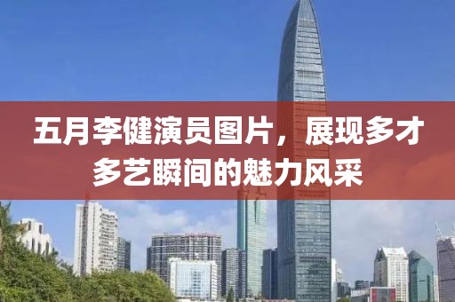 五月李健演員圖片，展現(xiàn)多才多藝瞬間的魅力風(fēng)采