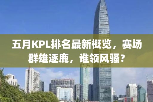五月KPL排名最新概覽，賽場群雄逐鹿，誰領風騷？