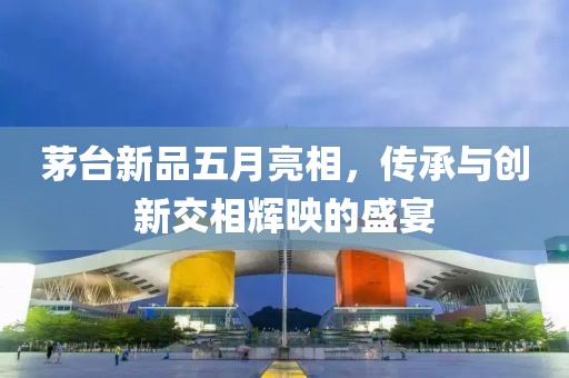 茅臺(tái)新品五月亮相，傳承與創(chuàng)新交相輝映的盛宴