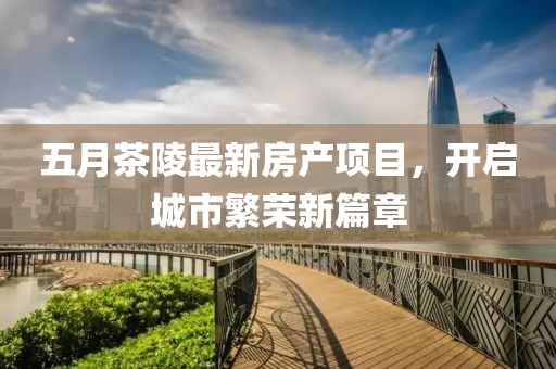 五月茶陵最新房產(chǎn)項目，開啟城市繁榮新篇章