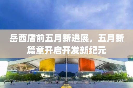 岳西店前五月新進展，五月新篇章開啟開發(fā)新紀元