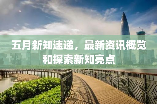 五月新知速遞，最新資訊概覽和探索新知亮點(diǎn)