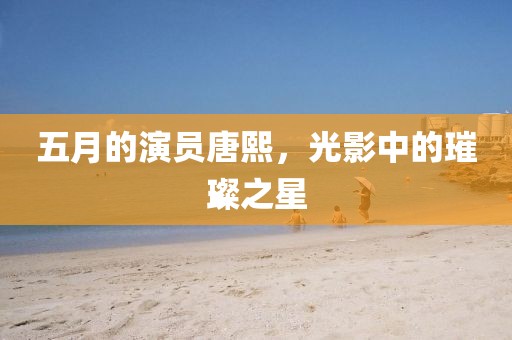 五月的演員唐熙，光影中的璀璨之星