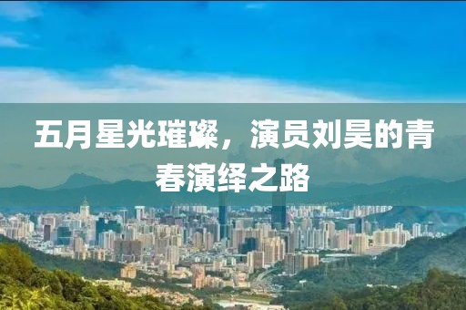 五月星光璀璨，演員劉昊的青春演繹之路