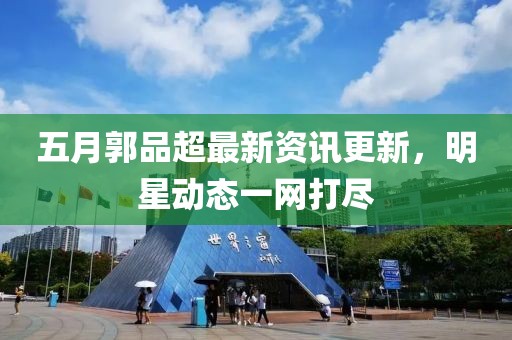 五月郭品超最新資訊更新，明星動態(tài)一網(wǎng)打盡