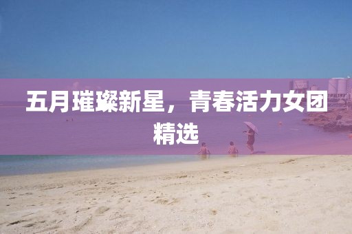 五月璀璨新星，青春活力女團(tuán)精選