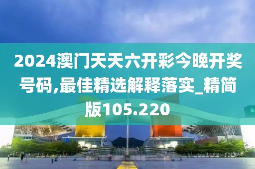 2024澳門天天六開彩今晚開獎號碼,最佳精選解釋落實_精簡版105.220