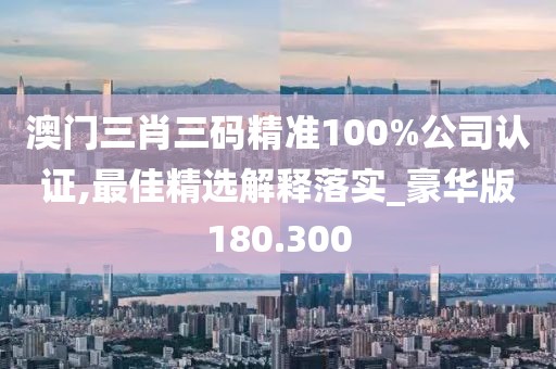 澳門三肖三碼精準(zhǔn)100%公司認(rèn)證,最佳精選解釋落實_豪華版180.300
