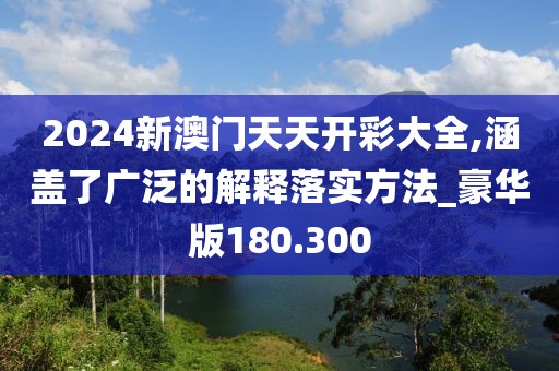 2024新澳門天天開彩大全,涵蓋了廣泛的解釋落實方法_豪華版180.300