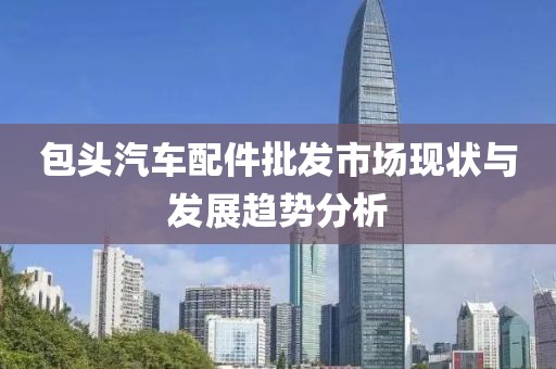 包頭汽車配件批發(fā)市場現(xiàn)狀與發(fā)展趨勢分析