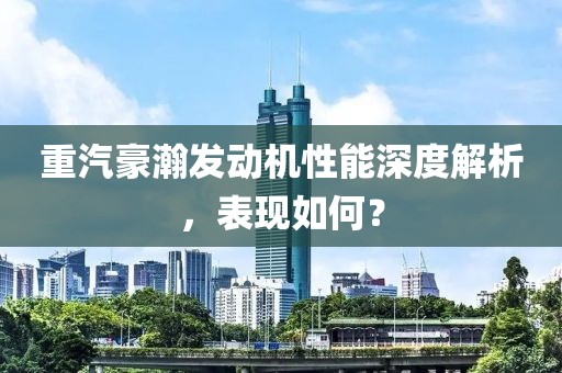 重汽豪瀚發(fā)動(dòng)機(jī)性能深度解析，表現(xiàn)如何？