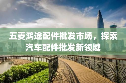 五菱鴻途配件批發(fā)市場，探索汽車配件批發(fā)新領(lǐng)域