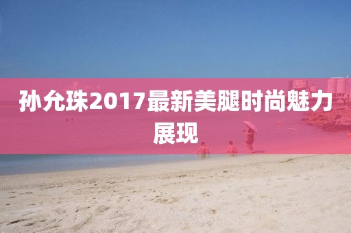 孫允珠2017最新美腿時(shí)尚魅力展現(xiàn)