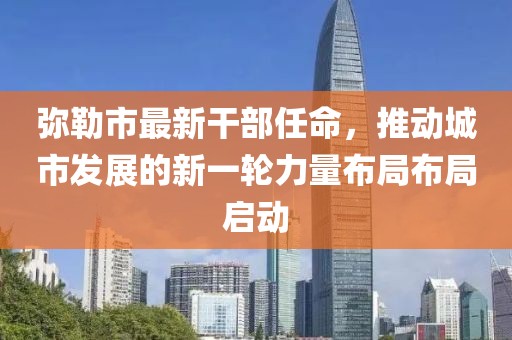 彌勒市最新干部任命，推動(dòng)城市發(fā)展的新一輪力量布局布局啟動(dòng)