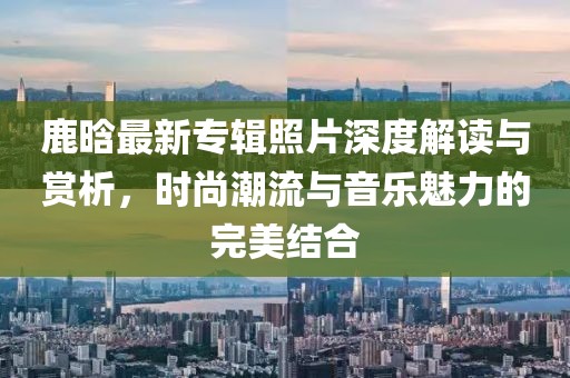 鹿晗最新專輯照片深度解讀與賞析，時(shí)尚潮流與音樂魅力的完美結(jié)合