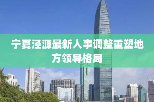 寧夏涇源最新人事調(diào)整重塑地方領(lǐng)導(dǎo)格局