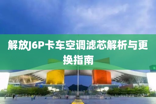 解放J6P卡車空調(diào)濾芯解析與更換指南