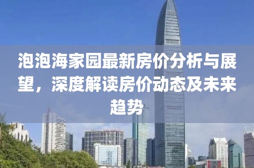 泡泡海家園最新房?jī)r(jià)分析與展望，深度解讀房?jī)r(jià)動(dòng)態(tài)及未來趨勢(shì)