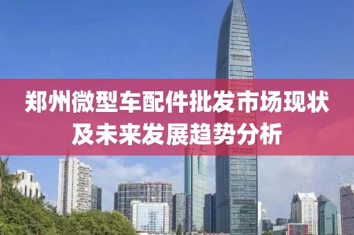 鄭州微型車配件批發(fā)市場(chǎng)現(xiàn)狀及未來發(fā)展趨勢(shì)分析