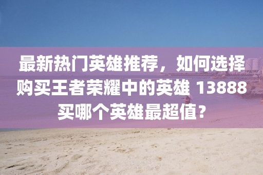 最新熱門英雄推薦，如何選擇購買王者榮耀中的英雄 13888買哪個英雄最超值？