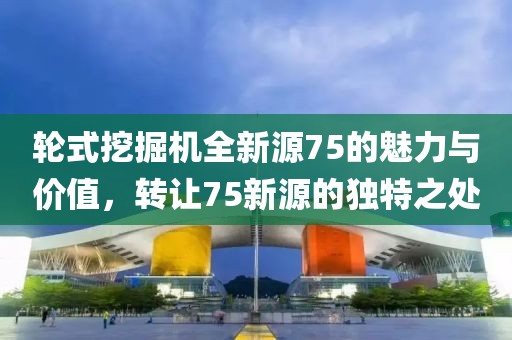 輪式挖掘機全新源75的魅力與價值，轉讓75新源的獨特之處