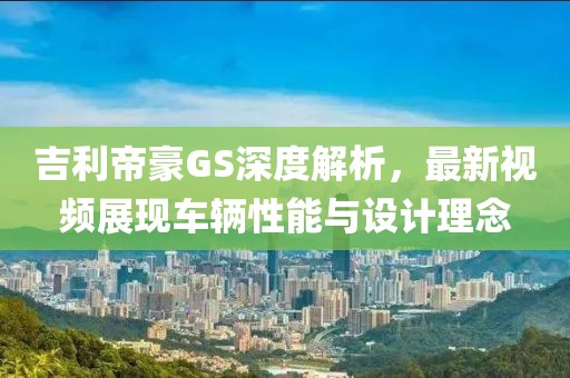 吉利帝豪GS深度解析，最新視頻展現(xiàn)車(chē)輛性能與設(shè)計(jì)理念