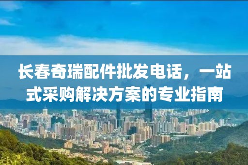 長春奇瑞配件批發(fā)電話，一站式采購解決方案的專業(yè)指南