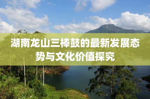 湖南龍山三棒鼓的最新發(fā)展態(tài)勢與文化價(jià)值探究