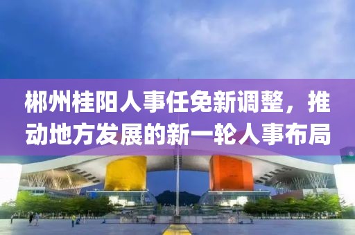 郴州桂陽(yáng)人事任免新調(diào)整，推動(dòng)地方發(fā)展的新一輪人事布局